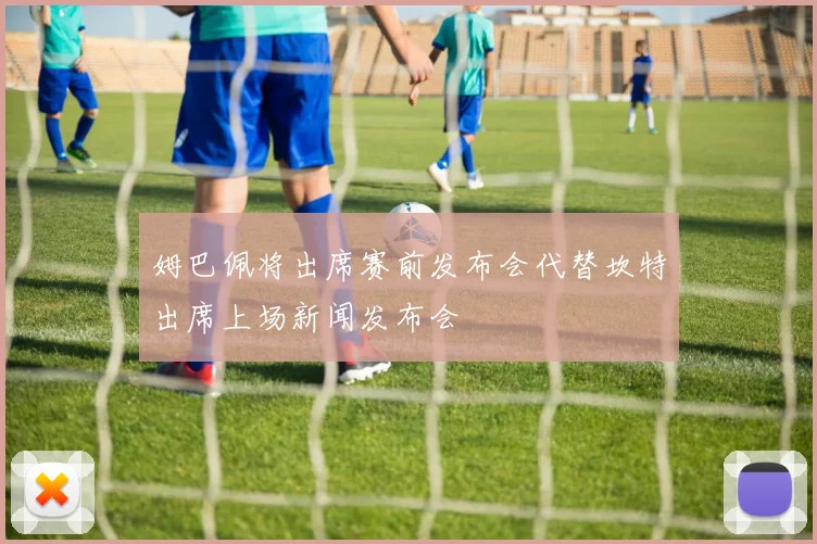 姆巴佩将出席赛前发布会代替坎特出席上场新闻发布会