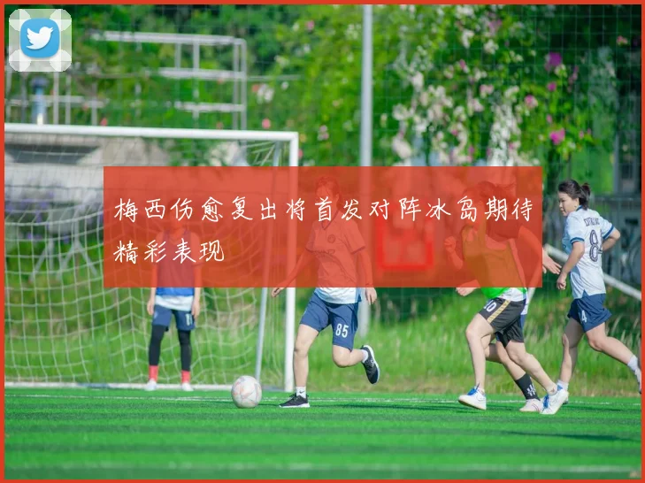 梅西伤愈复出将首发对阵冰岛期待精彩表现
