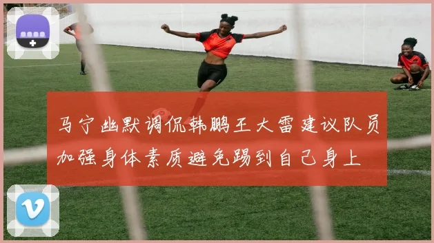 马宁幽默调侃韩鹏王大雷建议队员加强身体素质避免踢到自己身上