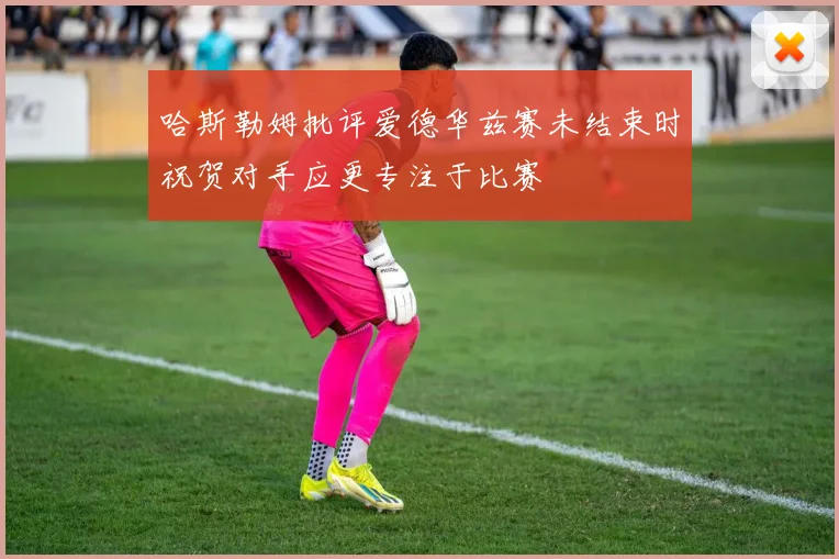 哈斯勒姆批评爱德华兹赛未结束时祝贺对手应更专注于比赛