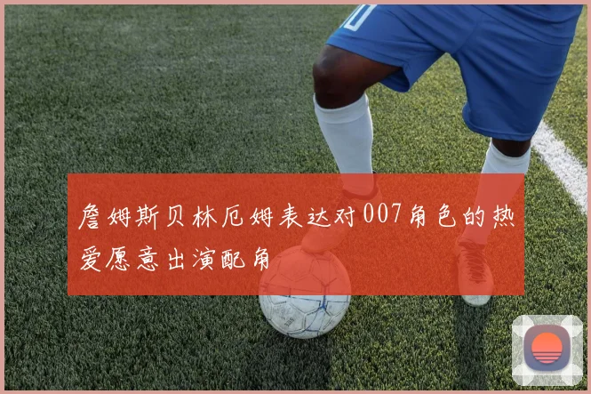 詹姆斯贝林厄姆表达对007角色的热爱愿意出演配角