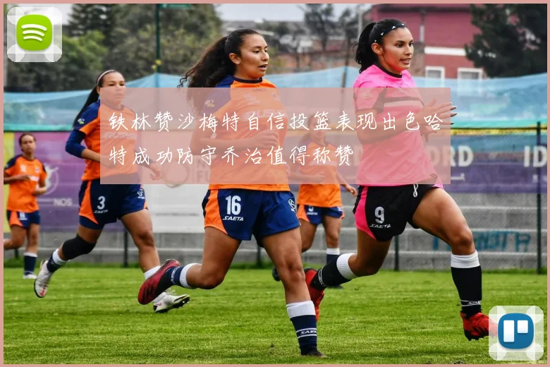铁林赞沙梅特自信投篮表现出色哈特成功防守乔治值得称赞