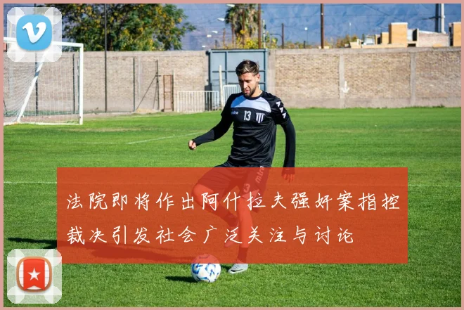 法院即将作出阿什拉夫强奸案指控裁决引发社会广泛关注与讨论