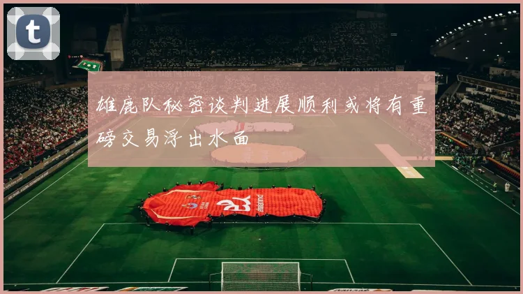 雄鹿队秘密谈判进展顺利或将有重磅交易浮出水面