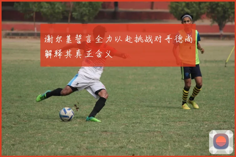 谢尔基誓言全力以赴挑战对手德尚解释其真正含义