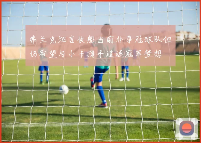 弗兰克坦言快船当前非争冠球队但仍希望与小卡携手追逐冠军梦想