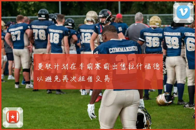 曼联计划在季前赛前出售拉什福德以避免再次租借交易