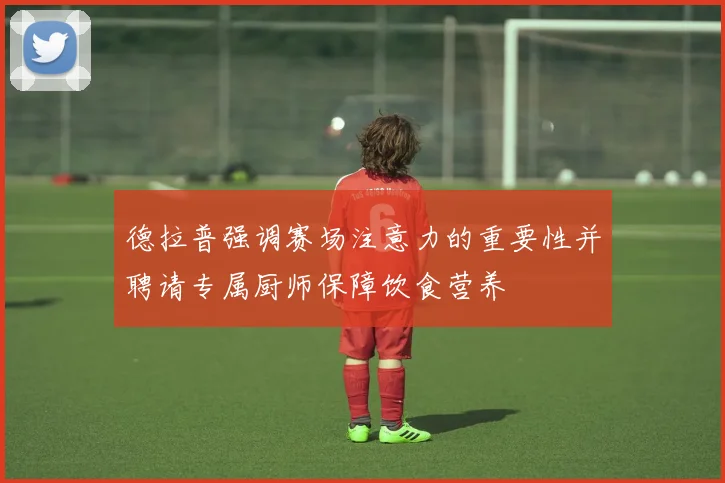 德拉普强调赛场注意力的重要性并聘请专属厨师保障饮食营养