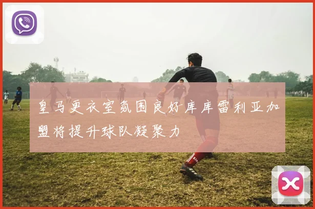 皇马更衣室氛围良好库库雷利亚加盟将提升球队凝聚力