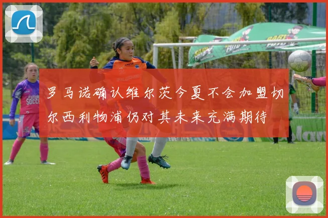 罗马诺确认维尔茨今夏不会加盟切尔西利物浦仍对其未来充满期待