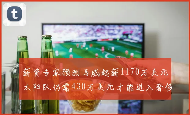 薪资专家预测马威起薪1170万美元太阳队仍需430万美元才能进入奢侈税