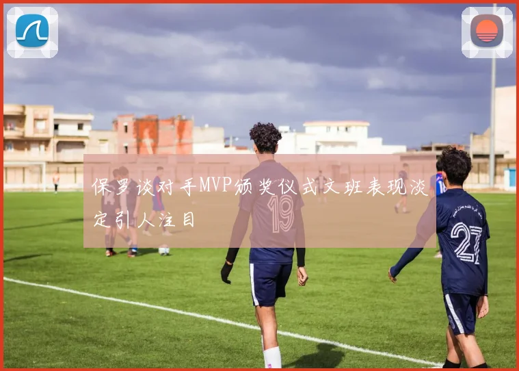 保罗谈对手MVP颁奖仪式文班表现淡定引人注目