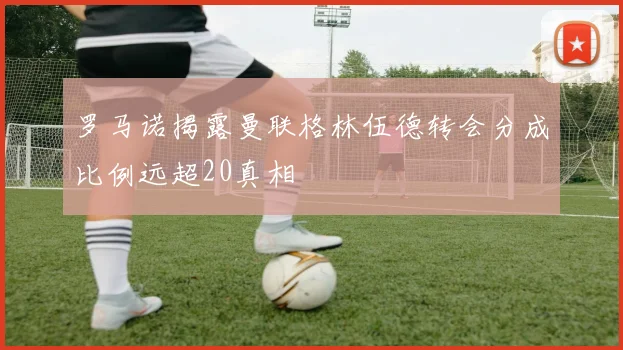 罗马诺揭露曼联格林伍德转会分成比例远超20真相