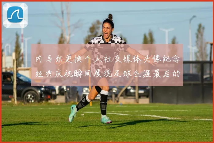 内马尔更换个人社交媒体头像纪念经典庆祝瞬间展现足球生涯最后的辉煌时刻