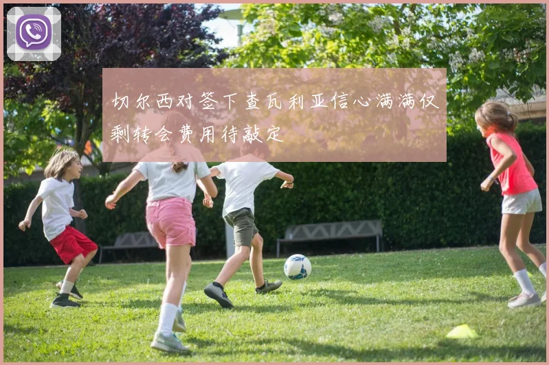 切尔西对签下查瓦利亚信心满满仅剩转会费用待敲定