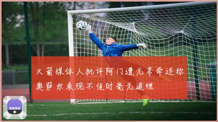 火箭媒体人批评阿门遭无辜牵连称奥萨尔表现不佳时毫无道理