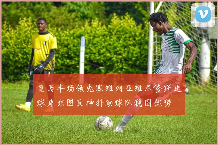 皇马半场领先塞维利亚维尼修斯进球库尔图瓦神扑助球队稳固优势