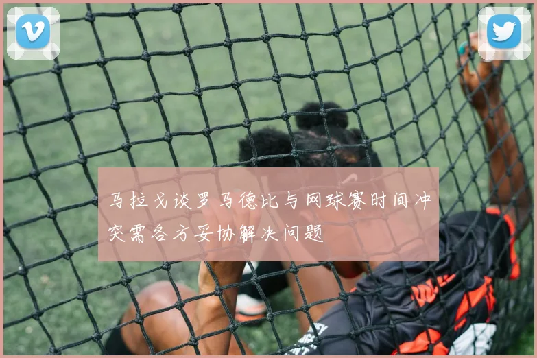马拉戈谈罗马德比与网球赛时间冲突需各方妥协解决问题