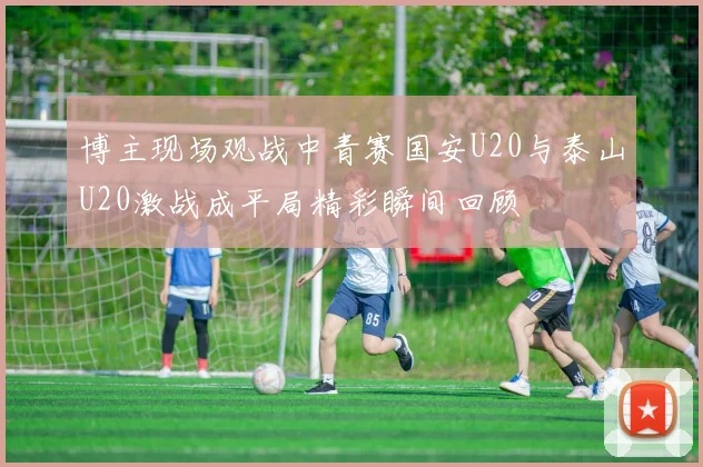 博主现场观战中青赛国安U20与泰山U20激战成平局精彩瞬间回顾